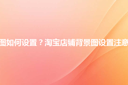 淘寶店鋪背景圖如何設(shè)置？淘寶店鋪背景圖設(shè)置注意事項是什么？